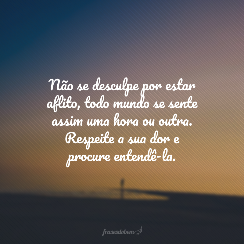 Não se desculpe por estar aflito, todo mundo se sente assim uma hora ou outra. Respeite a sua dor e procure entendê-la.