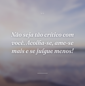 Não seja tão crítico com você. Acolha-se, ame-se mais e se julgue menos!