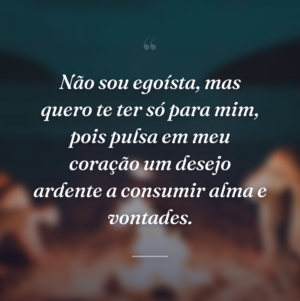 Não sou egoísta, mas quero te ter só para mim, pois pulsa em meu coração um desejo ardente a consumir alma e vontades.