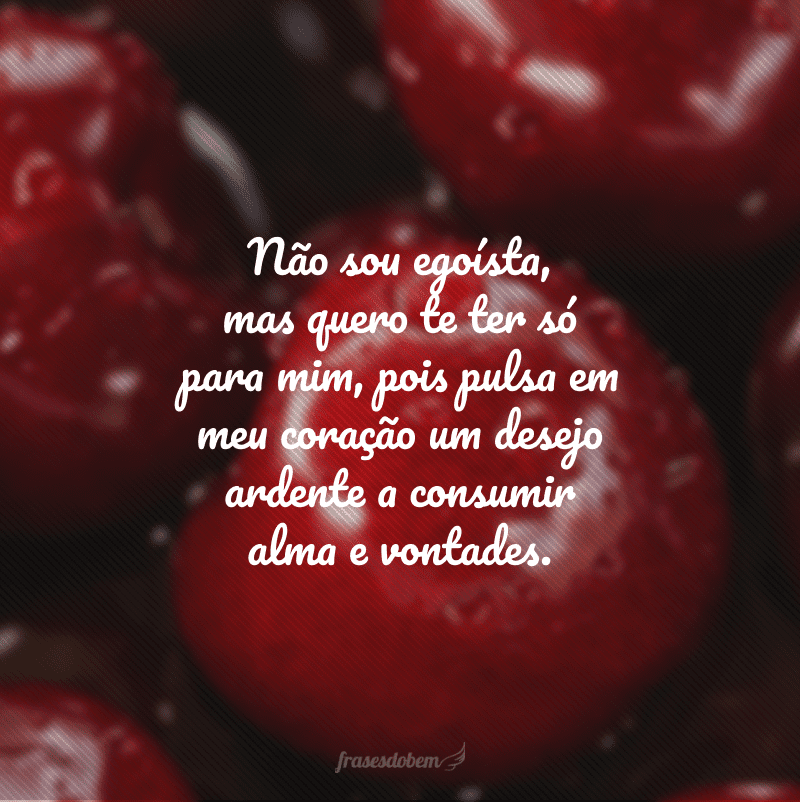 Não sou egoísta, mas quero te ter só para mim, pois pulsa em meu coração um desejo ardente a consumir alma e vontades.