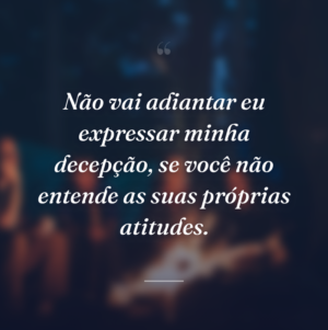 Não vai adiantar eu expressar minha decepção, se você não entende as suas próprias atitudes.