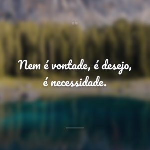 Nem é vontade, é desejo, é necessidade.
