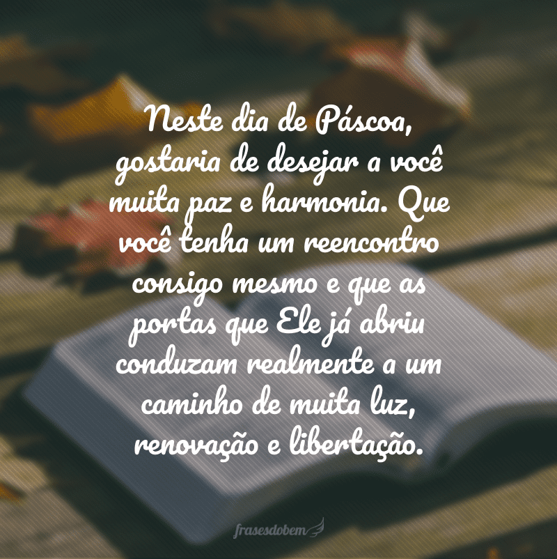 Neste dia de Páscoa, gostaria de desejar a você muita paz e harmonia. Que você tenha um reencontro consigo mesmo e que as portas que Ele já abriu conduzam realmente a um caminho de muita luz, renovação e libertação.