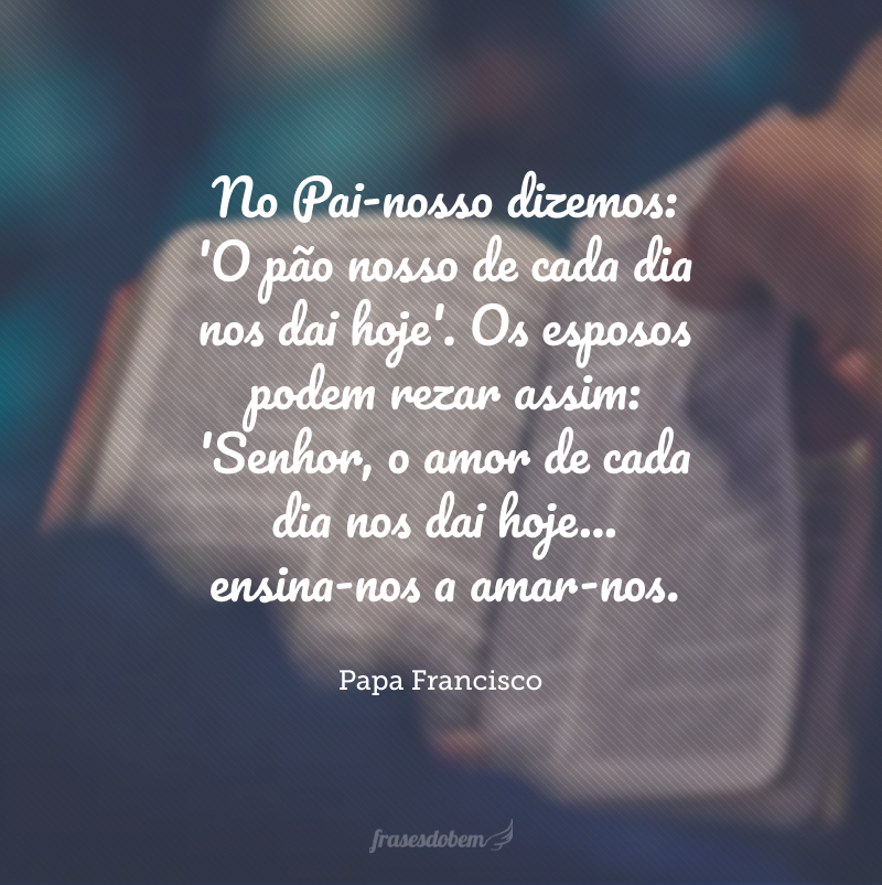 No Pai-nosso dizemos: 'O pão nosso de cada dia nos dai hoje'. Os esposos podem rezar assim: 'Senhor, o amor de cada dia nos dai hoje... ensina-nos a amar-nos.