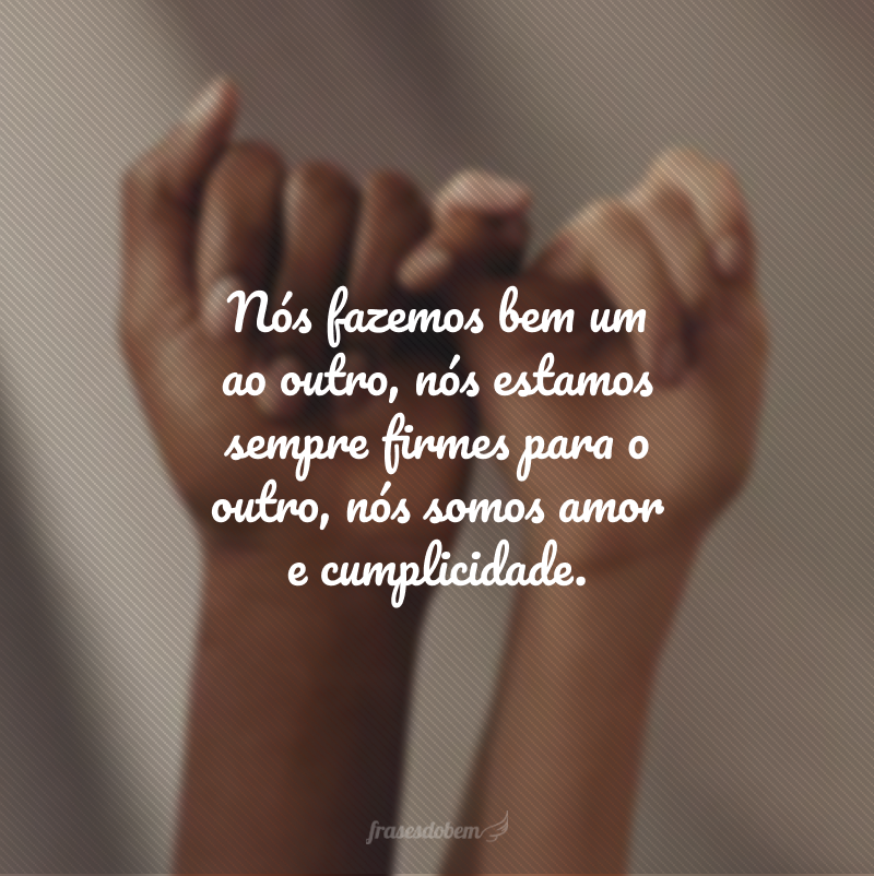 Nós fazemos bem um ao outro, nós estamos sempre firmes para o outro, nós somos amor e cumplicidade.