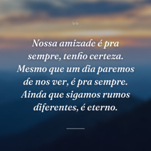 Nossa amizade é pra sempre, tenho certeza. Mesmo que um dia paremos de nos ver, é pra sempre. Ainda que sigamos rumos diferentes, é eterno.