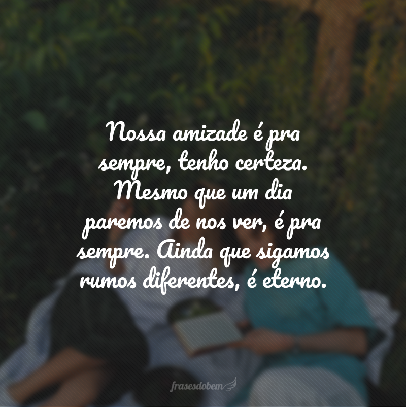 Nossa amizade é pra sempre, tenho certeza. Mesmo que um dia paremos de nos ver, é pra sempre. Ainda que sigamos rumos diferentes, é eterno.