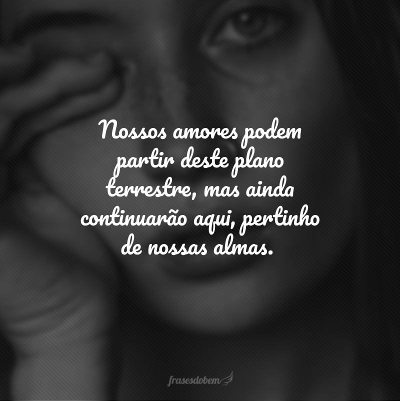 Nossos amores podem partir deste plano terrestre, mas ainda continuarão aqui, pertinho de nossas almas.