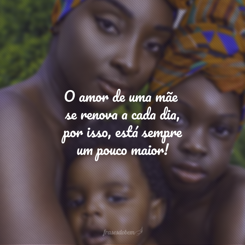 O amor de uma mãe se renova a cada dia, por isso, está sempre um pouco maior!