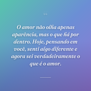O amor não olha apenas aparência, mas o que há por dentro. Hoje, pensando em você, senti algo diferente e agora sei verdadeiramente o que é o amor.