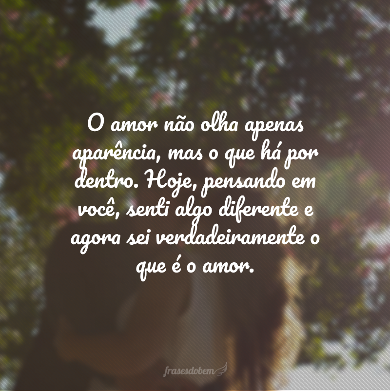 O amor não olha apenas aparência, mas o que há por dentro. Hoje, pensando em você, senti algo diferente e agora sei verdadeiramente o que é o amor.