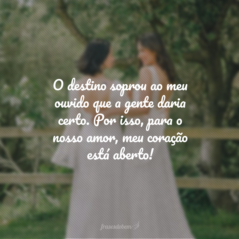 O destino soprou ao meu ouvido que a gente daria certo. Por isso, para o nosso amor, meu coração está aberto!