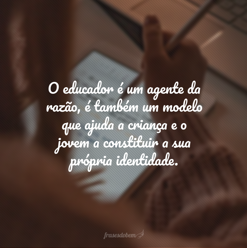 O educador é um agente da razão, é também um modelo que ajuda a criança e o jovem a constituir a sua própria identidade.