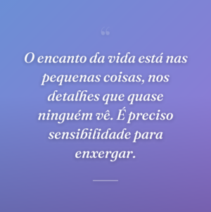 O encanto da vida está nas pequenas coisas, nos detalhes que quase ninguém vê. É preciso sensibilidade para enxergar.
