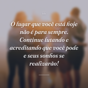 O lugar que você está hoje não é para sempre. Continue lutando e acreditando que você pode e seus sonhos se realizarão!