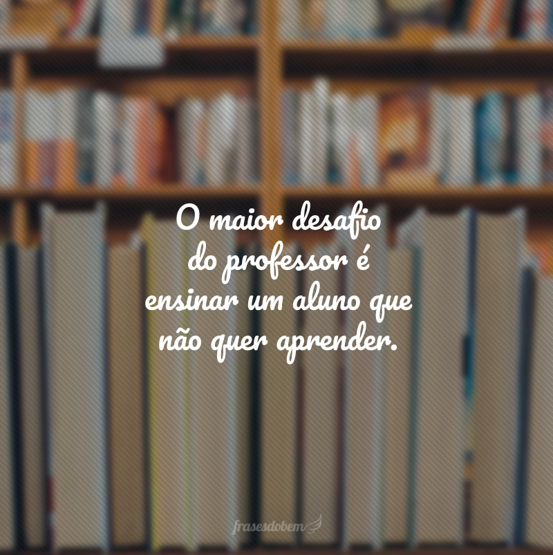 O maior desafio do professor é ensinar um aluno que não quer aprender.