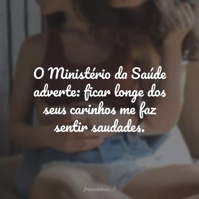 O Ministério da Saúde adverte: ficar longe dos seus carinhos me faz sentir saudades.