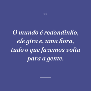 O mundo é redondinho, ele gira e, uma hora, tudo o que fazemos volta para a gente.