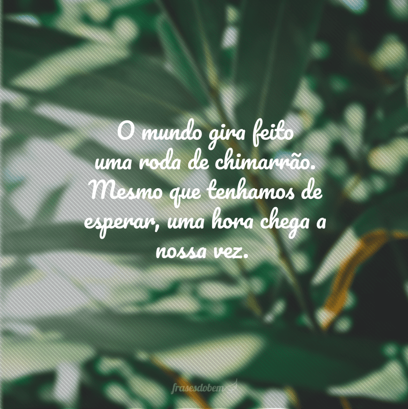 O mundo gira feito uma roda de chimarrão. Mesmo que tenhamos de esperar, uma hora chega a nossa vez.