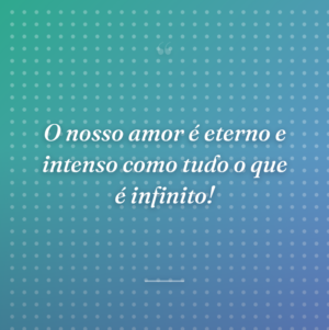 O nosso amor é eterno e intenso como tudo o que é infinito!