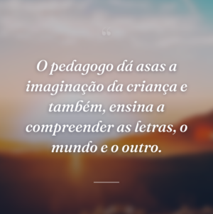 O pedagogo dá asas a imaginação da criança e também, ensina a compreender as letras, o mundo e o outro.