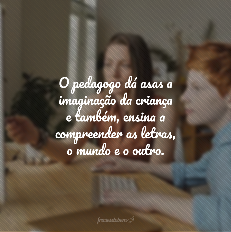 O pedagogo dá asas a imaginação da criança e também, ensina a compreender as letras, o mundo e o outro.