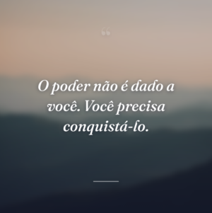 O poder não é dado a você. Você precisa conquistá-lo.