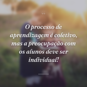 O processo de aprendizagem é coletivo, mas a preocupação com os alunos deve ser individual!