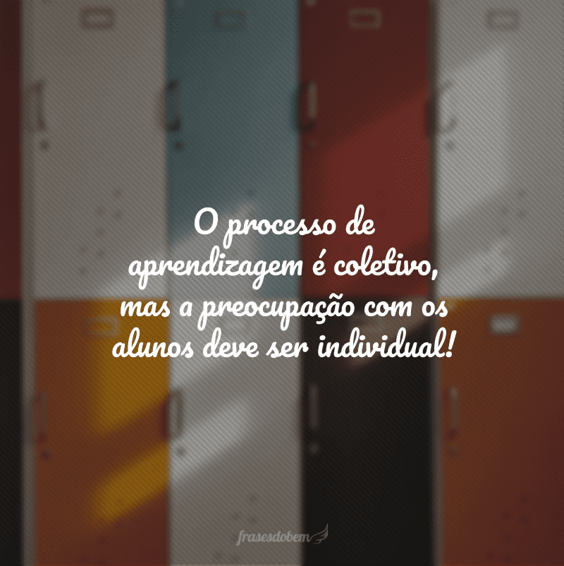 O processo de aprendizagem é coletivo, mas a preocupação com os alunos deve ser individual!