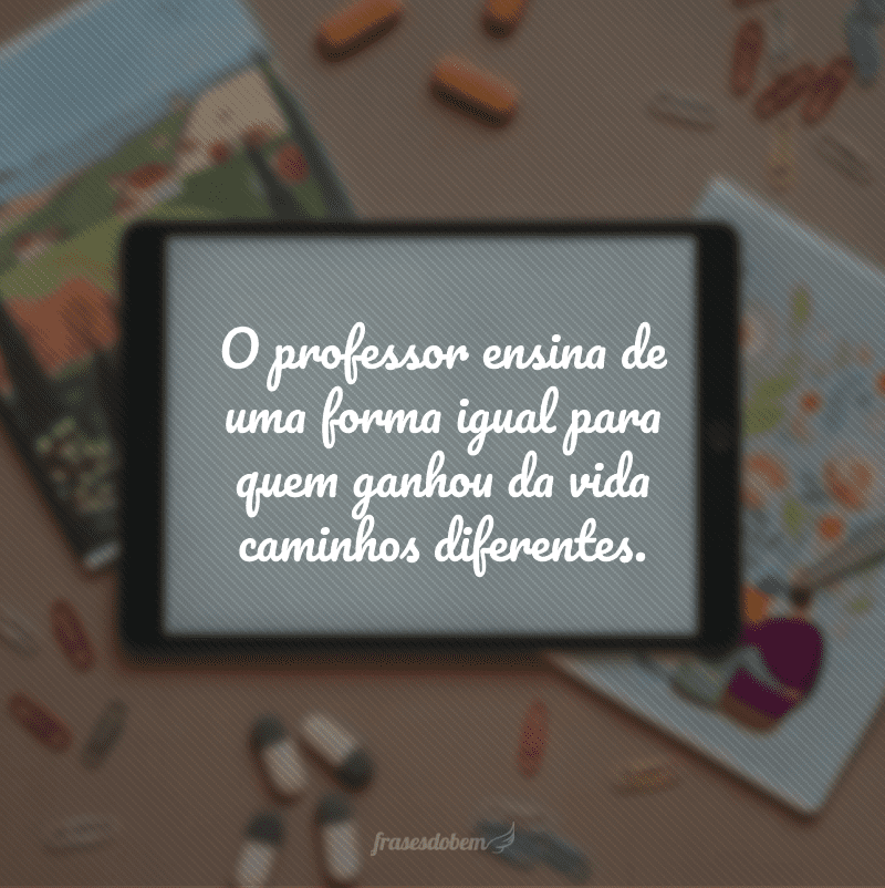 O professor ensina de uma forma igual para quem ganhou da vida caminhos diferentes.