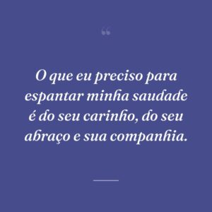 O que eu preciso para espantar minha saudade é do seu carinho, do seu abraço e sua companhia.