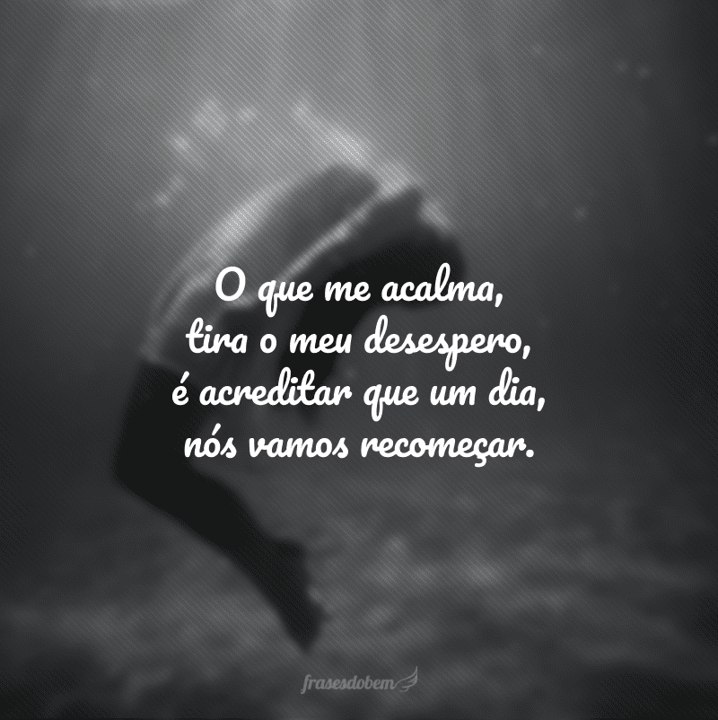 O que me acalma, tira o meu desespero, é acreditar que um dia, nós vamos recomeçar.