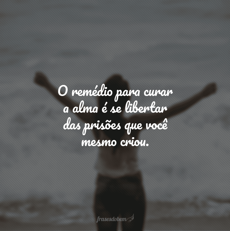 O remédio para curar a alma é se libertar das prisões que você mesmo criou.