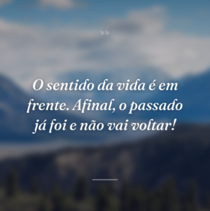 O sentido da vida é em frente. Afinal, o passado já foi e não vai voltar!