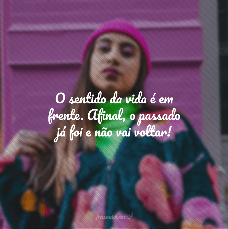 O sentido da vida é em frente. Afinal, o passado já foi e não vai voltar!