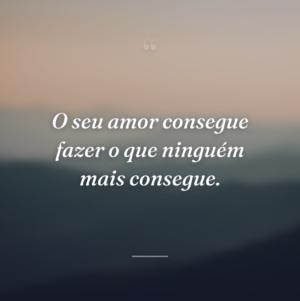 O seu amor consegue fazer o que ninguém mais consegue.