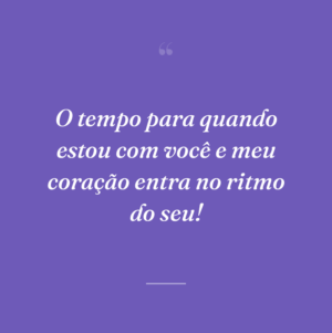 O tempo para quando estou com você e meu coração entra no ritmo do seu!