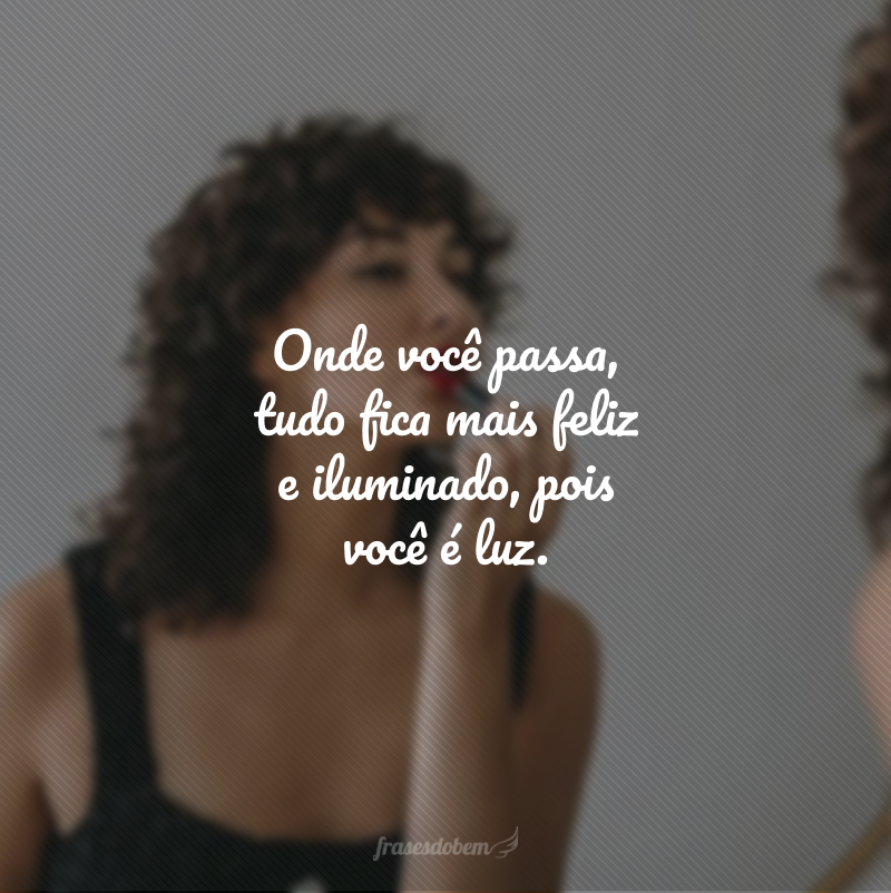 Onde você passa, tudo fica mais feliz e iluminado, pois você é luz.