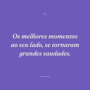 Os melhores momentos ao seu lado, se tornaram grandes saudades.