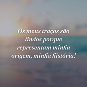 Os meus traços são lindos porque representam minha origem, minha história!