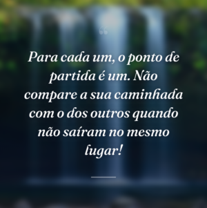 Para cada um, o ponto de partida é um. Não compare a sua caminhada com o dos outros quando não saíram no mesmo lugar!