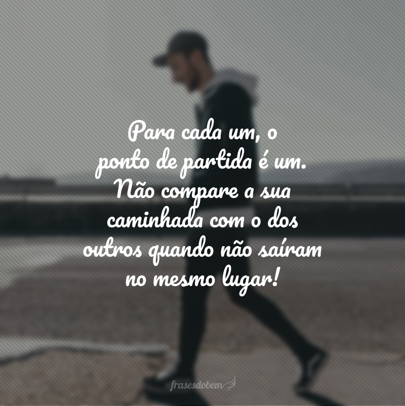 Para cada um, o ponto de partida é um. Não compare a sua caminhada com o dos outros quando não saíram no mesmo lugar!