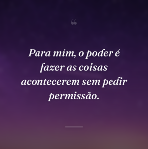 Para mim, o poder é fazer as coisas acontecerem sem pedir permissão.