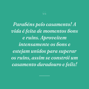 Parabéns pelo casamento! A vida é feita de momentos bons e ruins. Aproveitem intensamente os bons e estejam unidos para superar os ruins, assim se constrói um casamento duradouro e feliz!