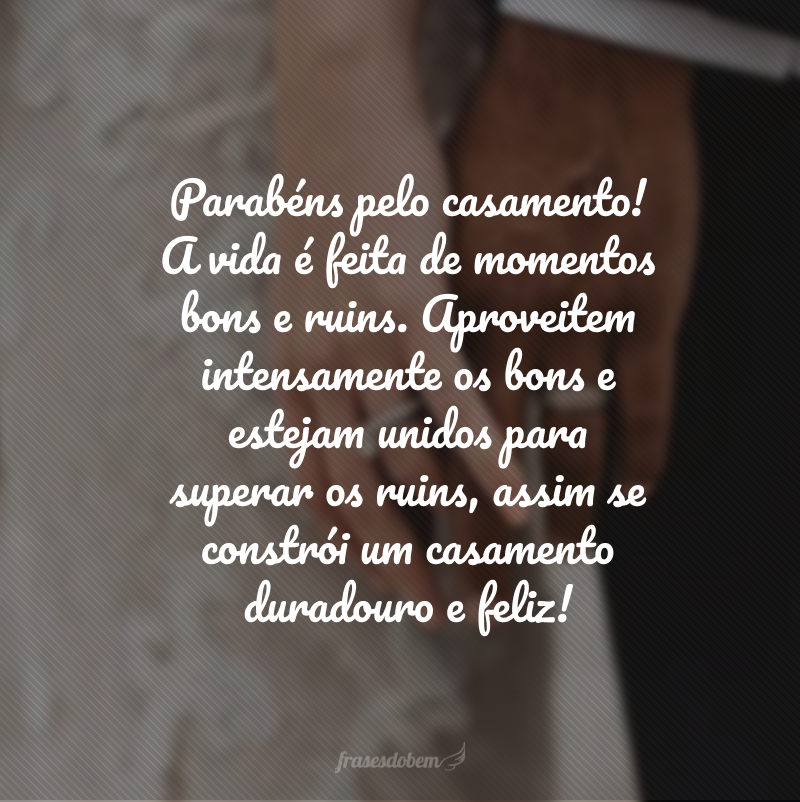 Parabéns pelo casamento! A vida é feita de momentos bons e ruins. Aproveitem intensamente os bons e estejam unidos para superar os ruins, assim se constrói um casamento duradouro e feliz! 