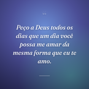 Peço a Deus todos os dias que um dia você possa me amar da mesma forma que eu te amo.