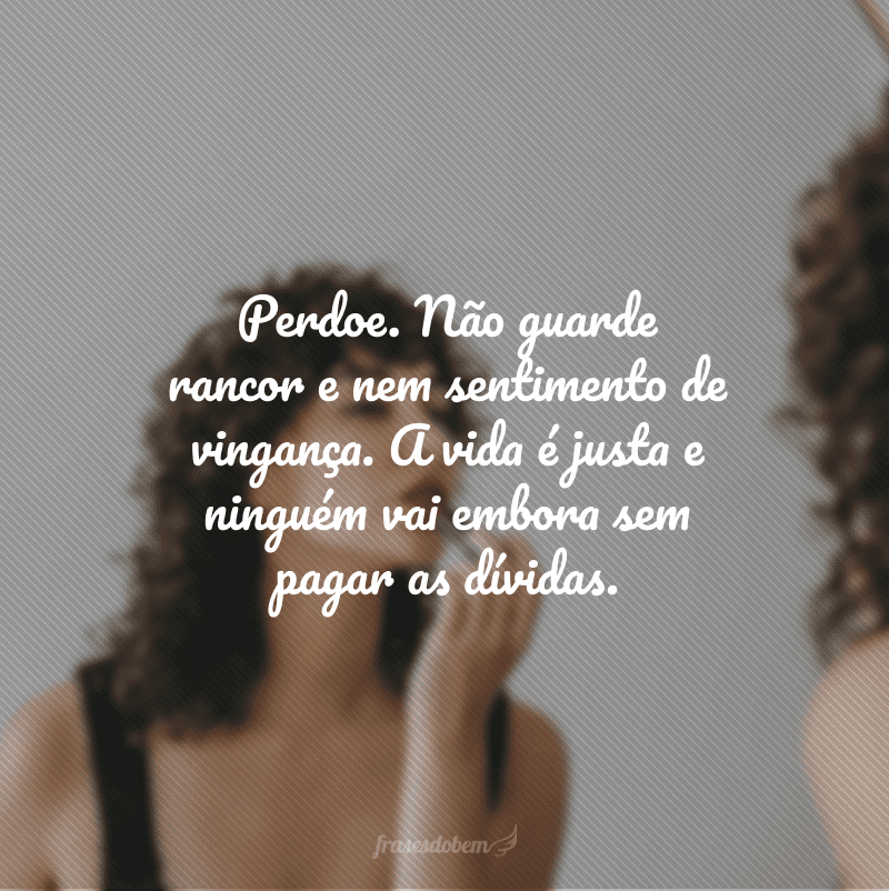 Perdoe. Não guarde rancor e nem sentimento de vingança. A vida é justa e ninguém vai embora sem pagar as dívidas.