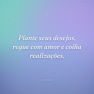 Plante seus desejos, regue com amor e colha realizações.