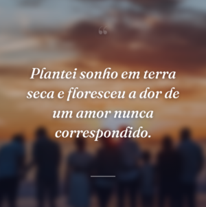 Plantei sonho em terra seca e floresceu a dor de um amor nunca correspondido.