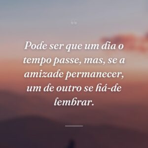 Pode ser que um dia o tempo passe, mas, se a amizade permanecer, um de outro se há-de lembrar.